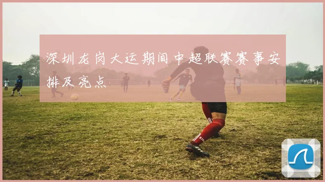 深圳龙岗大运期间中超联赛赛事安排及亮点